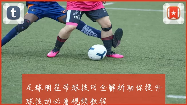 足球明星带球技巧全解析助你提升球技的必看视频教程