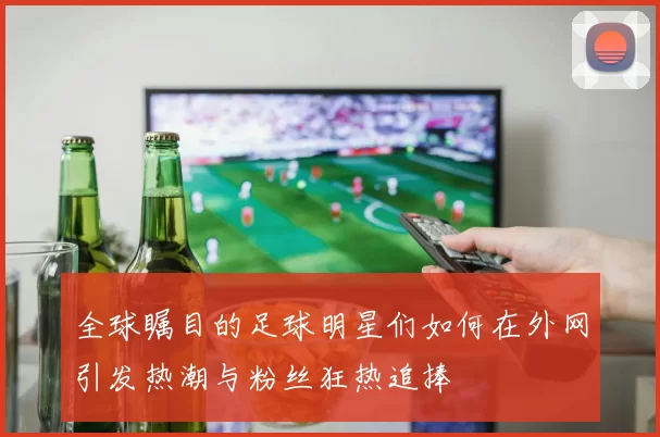 全球瞩目的足球明星们如何在外网引发热潮与粉丝狂热追捧