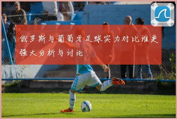 俄罗斯与葡萄牙足球实力对比谁更强大分析与讨论