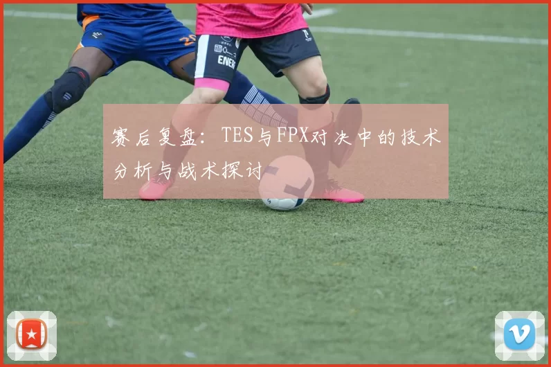 赛后复盘：TES与FPX对决中的技术分析与战术探讨
